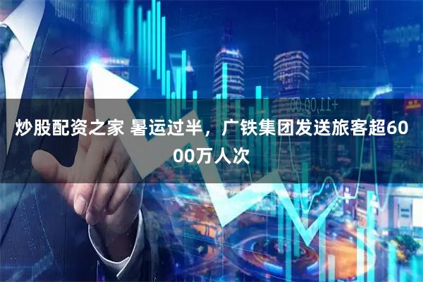 炒股配资之家 暑运过半，广铁集团发送旅客超6000万人次