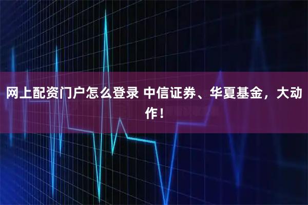 网上配资门户怎么登录 中信证券、华夏基金，大动作！